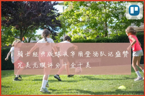 骑士经典版球衣华丽登场队记盛赞完美无瑕评分十全十美