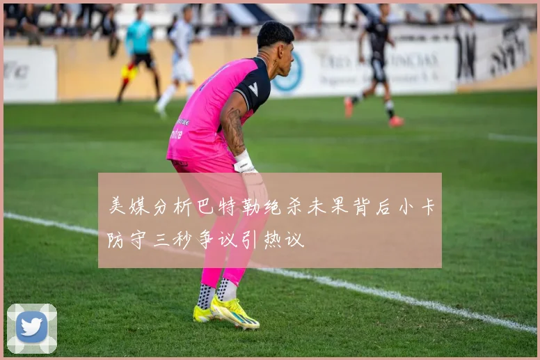 美媒分析巴特勒绝杀未果背后小卡防守三秒争议引热议