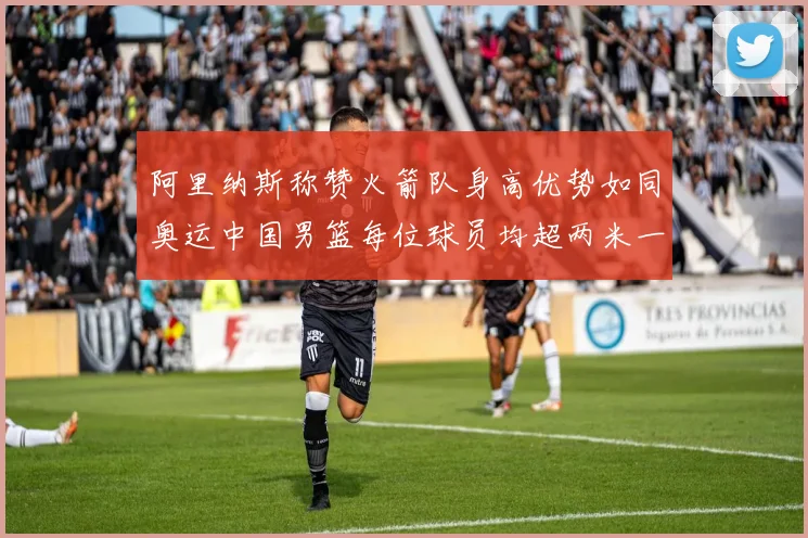 阿里纳斯称赞火箭队身高优势如同奥运中国男篮每位球员均超两米一