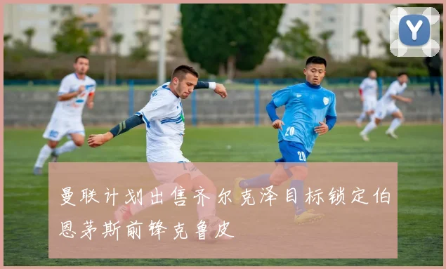 曼联计划出售齐尔克泽目标锁定伯恩茅斯前锋克鲁皮