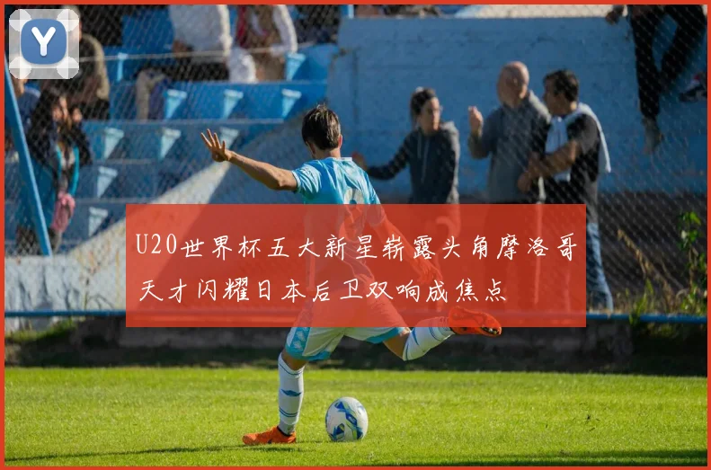 U20世界杯五大新星崭露头角摩洛哥天才闪耀日本后卫双响成焦点