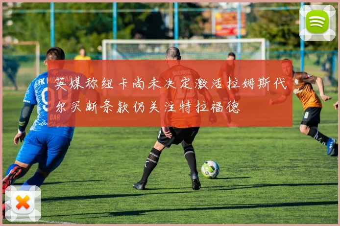 英媒称纽卡尚未决定激活拉姆斯代尔买断条款仍关注特拉福德