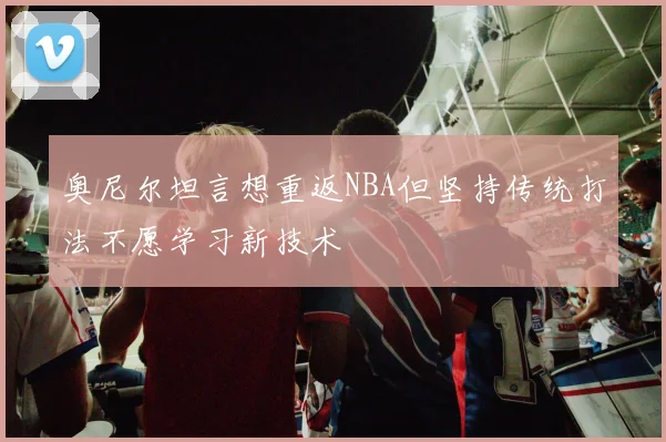 奥尼尔坦言想重返NBA但坚持传统打法不愿学习新技术
