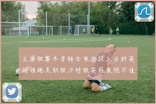 主要联赛冬季转会市场投入分析英超领跑美职联沙特联英冠表现不佳