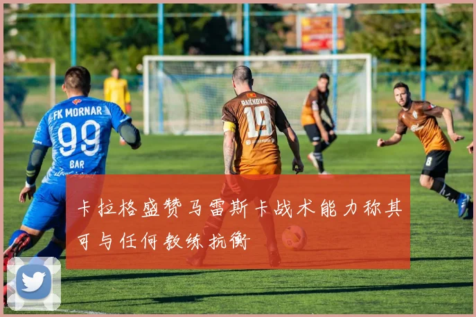 卡拉格盛赞马雷斯卡战术能力称其可与任何教练抗衡