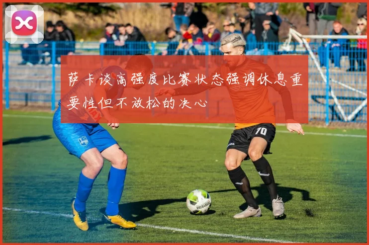 萨卡谈高强度比赛状态强调休息重要性但不放松的决心