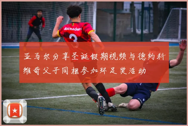 亚马尔分享圣诞假期视频与德约科维奇父子同框参加环足奖活动