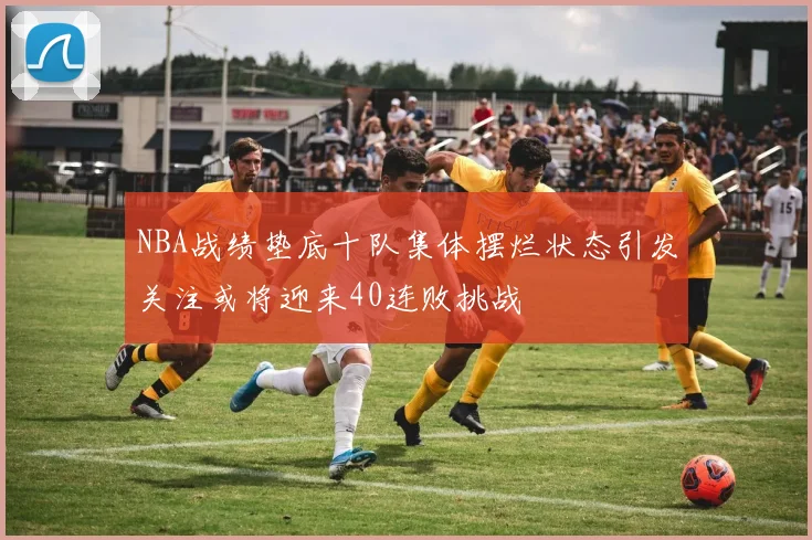 NBA战绩垫底十队集体摆烂状态引发关注或将迎来40连败挑战