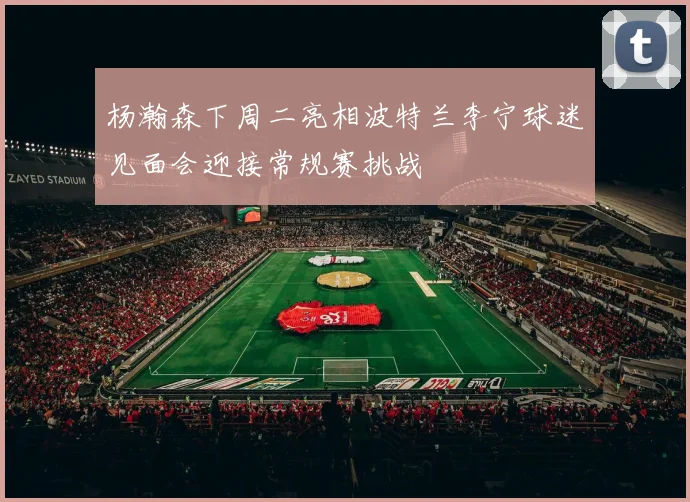 杨瀚森下周二亮相波特兰李宁球迷见面会迎接常规赛挑战