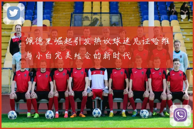 佩德里崛起引发热议球迷见证哈维与小白完美结合的新时代