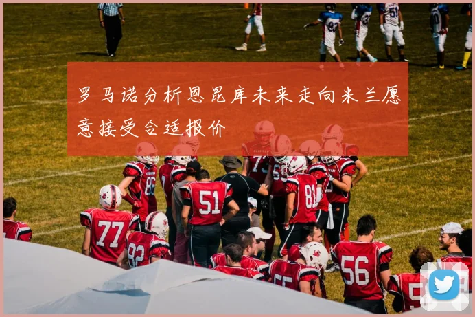 罗马诺分析恩昆库未来走向米兰愿意接受合适报价