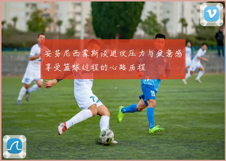 安芬尼西蒙斯谈进攻压力与疲惫感享受篮球过程的心路历程