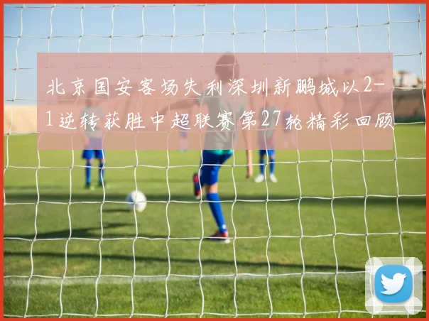 北京国安客场失利深圳新鹏城以2-1逆转获胜中超联赛第27轮精彩回顾