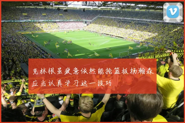 克林根虽疲惫依然能抢篮板杨瀚森应当认真学习这一技巧