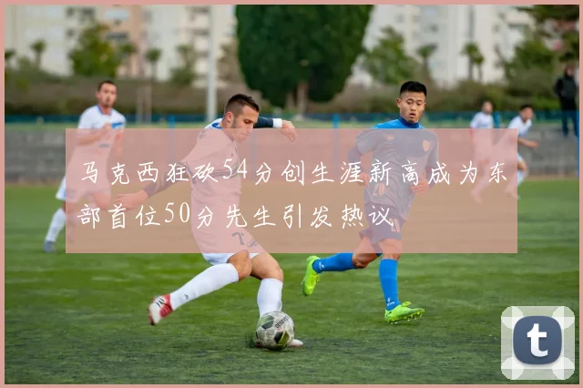 马克西狂砍54分创生涯新高成为东部首位50分先生引发热议