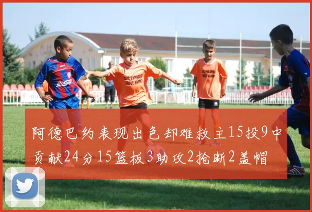阿德巴约表现出色却难救主15投9中贡献24分15篮板3助攻2抢断2盖帽