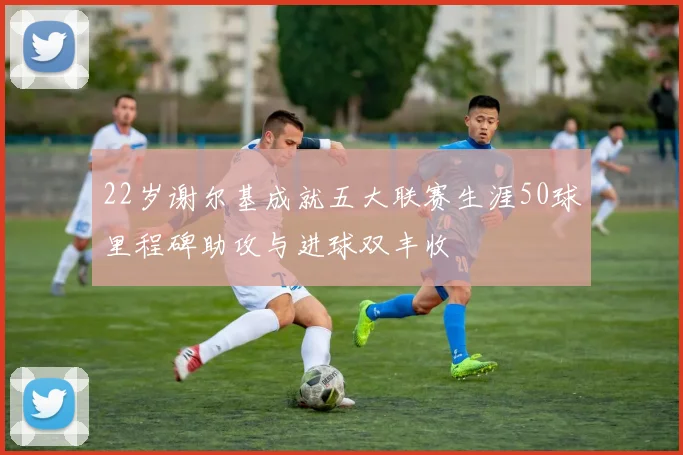 22岁谢尔基成就五大联赛生涯50球里程碑助攻与进球双丰收