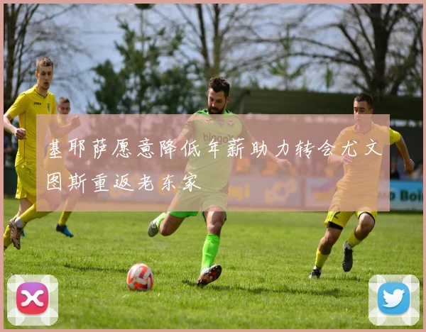 基耶萨愿意降低年薪助力转会尤文图斯重返老东家
