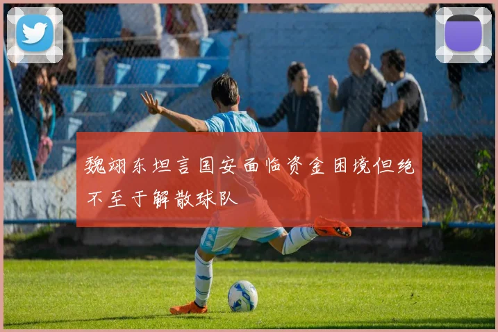 魏翊东坦言国安面临资金困境但绝不至于解散球队