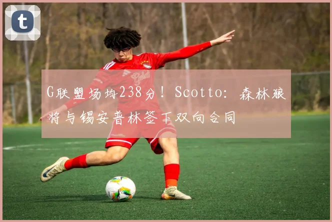 G联盟场均238分！Scotto：森林狼将与锡安普林签下双向合同