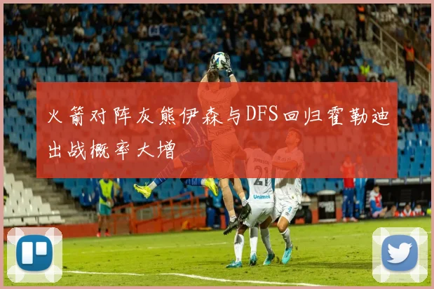 火箭对阵灰熊伊森与DFS回归霍勒迪出战概率大增