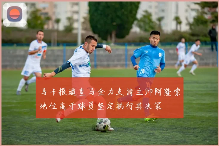 马卡报道皇马全力支持主帅阿隆索地位高于球员坚定执行其决策
