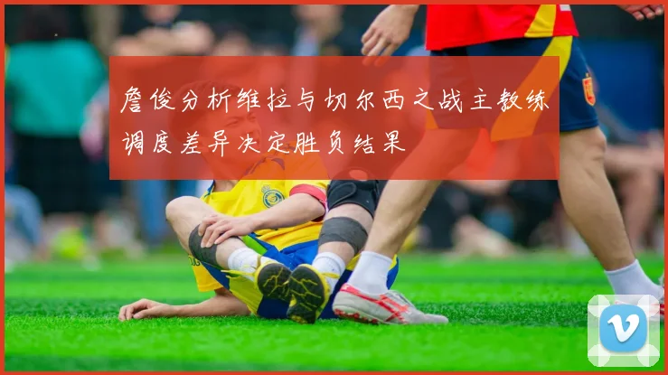 詹俊分析维拉与切尔西之战主教练调度差异决定胜负结果