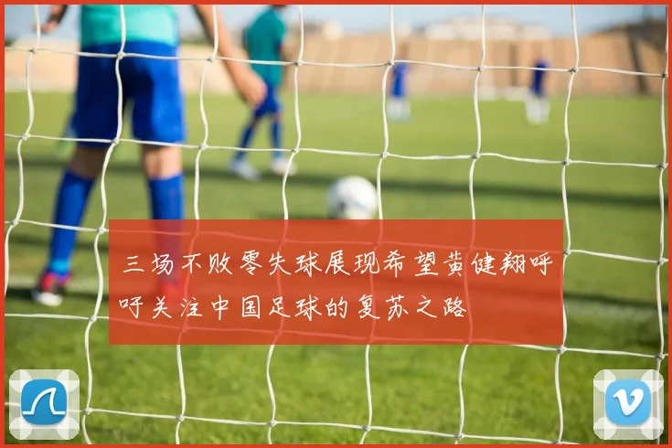 三场不败零失球展现希望黄健翔呼吁关注中国足球的复苏之路