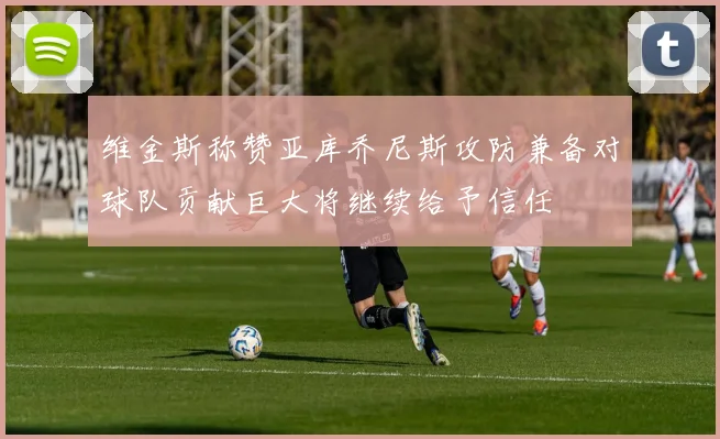 维金斯称赞亚库乔尼斯攻防兼备对球队贡献巨大将继续给予信任