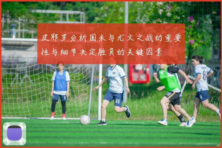 皮耶罗分析国米与尤文之战的重要性与细节决定胜负的关键因素