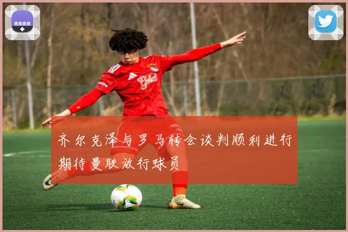 齐尔克泽与罗马转会谈判顺利进行期待曼联放行球员