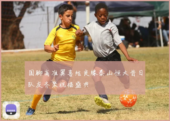 国脚高准翼喜结良缘泰山恒大昔日队友齐聚祝福盛典