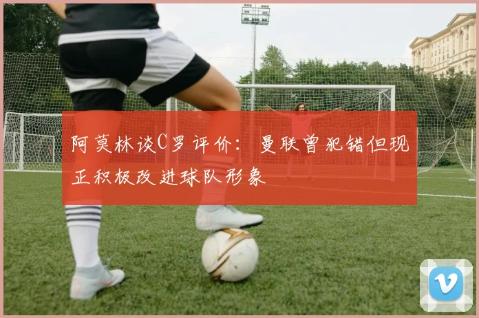 阿莫林谈C罗评价：曼联曾犯错但现正积极改进球队形象