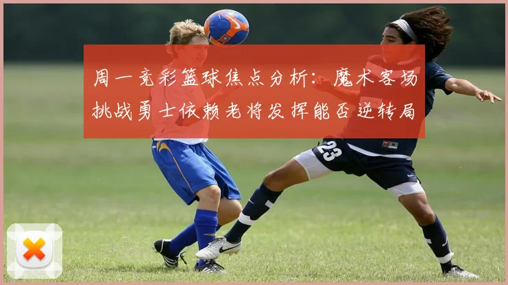 周一竞彩篮球焦点分析：魔术客场挑战勇士依赖老将发挥能否逆转局势